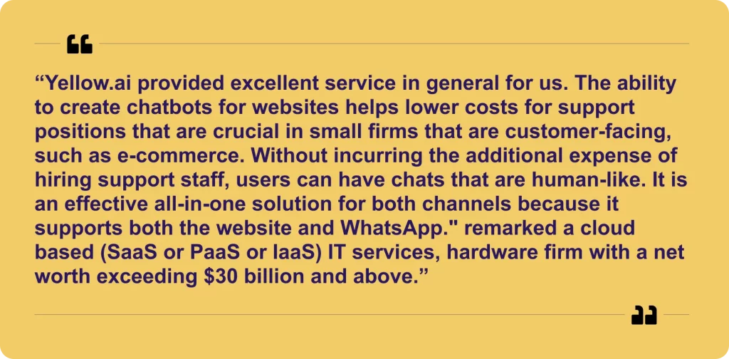 “Yellow.ai provided excellent service in general for us. The ability to create chatbots for websites helps lower costs for support positions that are crucial in small firms that are customer-facing, such as e-commerce. Without incurring the additional expense of hiring support staff, users can have chats that are human-like. It is an effective all-in-one solution for both channels because it supports both the website and WhatsApp." remarked a cloud based (SaaS or PaaS or IaaS) IT services, hardware firm with a net worth exceeding $30 billion and above.”